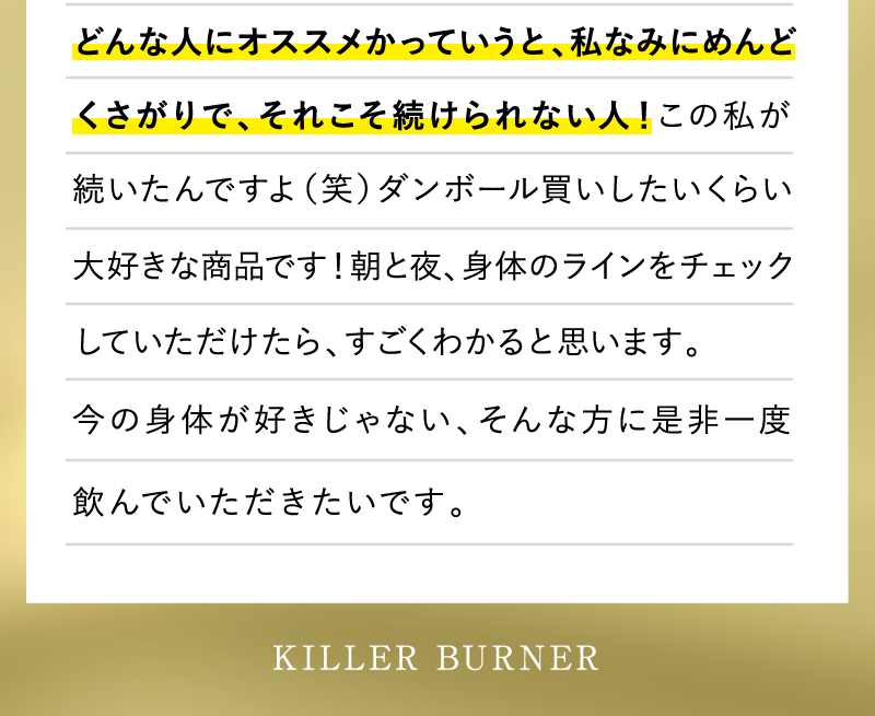 どんな人にオススメかっていうと、私なみにめんどくさがりで、それこそ続けられない人！この私が続いたんですよ（笑）ダンボール買いしたいくらい大好きな商品です！朝と夜、身体のラインをチェックしていただけたら、すごくわかると思います。