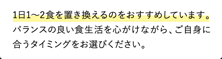 1日1〜2食を置き換えるのをおすすめしています。バランスの良い食生活を心がけながら、ご自身に合うタイミングをお選びください。