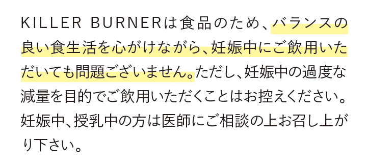 KILLER BURNERは食品のため、バランスの良い食生活を心がけながら、妊娠中にご飲用いただいても問題ございません。ただし、妊娠中の過度な減量を目的でご飲用いただくことはお控えください。